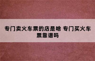 专门卖火车票的店是啥 专门买火车票靠谱吗